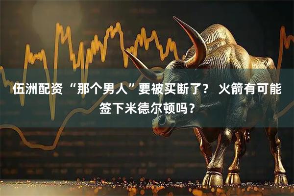 伍洲配资 “那个男人”要被买断了？ 火箭有可能签下米德尔顿吗？