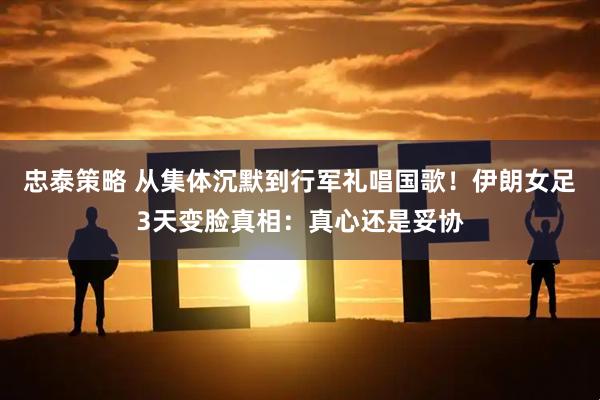 忠泰策略 从集体沉默到行军礼唱国歌！伊朗女足3天变脸真相：真心还是妥协