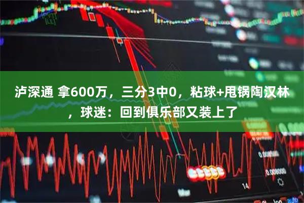 泸深通 拿600万，三分3中0，粘球+甩锅陶汉林，球迷：回到俱乐部又装上了