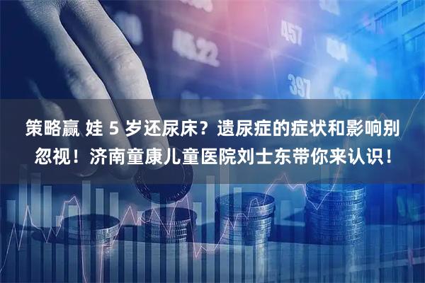 策略赢 娃 5 岁还尿床？遗尿症的症状和影响别忽视！济南童康儿童医院刘士东带你来认识！