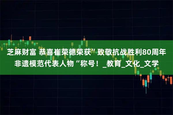 芝麻财富 恭喜崔荣德荣获”致敬抗战胜利80周年非遗模范代表人物“称号！_教育_文化_文学