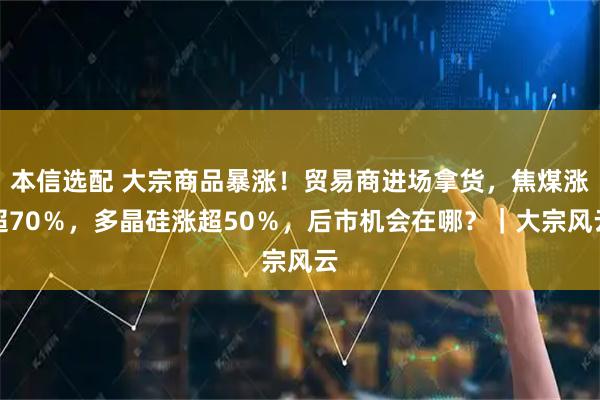 本信选配 大宗商品暴涨！贸易商进场拿货，焦煤涨超70％，多晶硅涨超50％，后市机会在哪？｜大宗风云