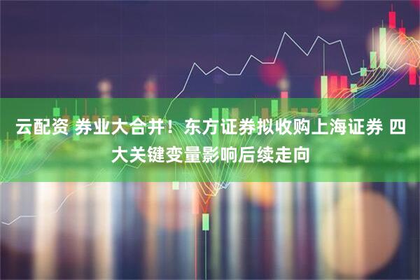 云配资 券业大合并！东方证券拟收购上海证券 四大关键变量影响后续走向