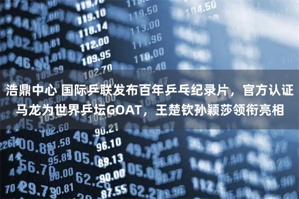浩鼎中心 国际乒联发布百年乒乓纪录片，官方认证马龙为世界乒坛GOAT，王楚钦孙颖莎领衔亮相