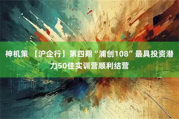 神机策 【沪企行】第四期“浦创108”最具投资潜力50佳实训营顺利结营