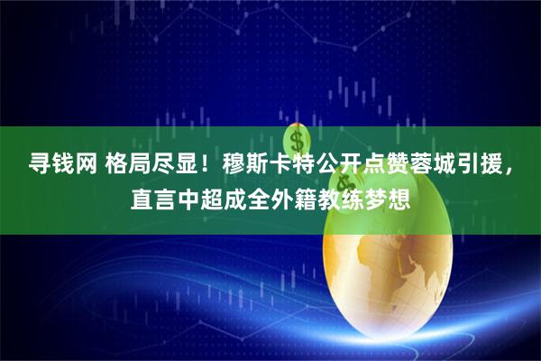寻钱网 格局尽显!穆斯卡特公开点赞蓉城引援,直言中超成全外籍教练梦想