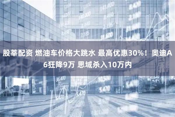 股莘配资 燃油车价格大跳水 最高优惠30%!奥迪A6狂降9万 思域杀入10万内
