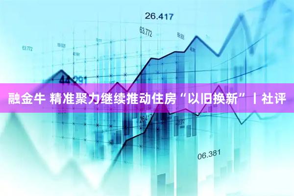 融金牛 精准聚力继续推动住房“以旧换新”丨社评