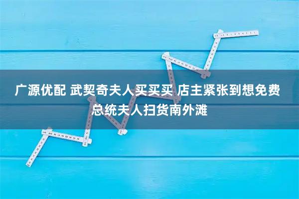 广源优配 武契奇夫人买买买 店主紧张到想免费 总统夫人扫货南外滩